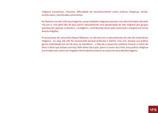 religioso encontram, inclusive, dificuldade de reconhecimento como práticas religiosas, sendo,
muitas vezes, classificados como seitas.

Ao fazerem uso dos chás alucinógenos, essas tradições religiosas passam a ser discriminadas não pelo
rito em si, mas pelo fato de que ocorre naturalmente uma apropriação do viés religioso por grupos
que buscam apenas «o barato», «a viagem», contribuindo assim para aumentar o estigma em torno
dessas religiões.

O assassinato do cartunista Glauco Mattoso, se não traz em si naturalmente um viés de intolerância
religiosa - ou seja, ele não foi assassinado porque praticava o Daime, mas sim, porque sua prática
gerou insatisfação em um de seus ex-membros -, o fato de o assassino confesso invocar o nome de
Deus e dizer que estava a serviço Dele deixa claro que, para o o autor do crime, essa prática religiosa
era errada e ele, como um vingador divino deveria colocar as coisas em seus devidos lugares.




                                                                                                          45
 