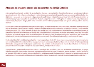 Ataques às imagens sacras são constantes na Igreja Católica
     A Igreja Católica, chamada também de Igreja Católica Romana e Igreja Católica Apostólica Romana, é uma Igreja cristã com
     aproximadamente dois mil anos, colocada sob a autoridade suprema do Papa, Bispo de Roma e sucessor do apóstolo Pedro. Seu
     objetivo é a conversão ao ensinamento e à pessoa de Jesus Cristo em vista do Reino de Deus. Para este fim, ela administra os
     sacramentos e prega o Evangelho de Jesus Cristo. Atua em programas sociais e instituições em todo o mundo, incluindo escolas,
     universidades, hospitais e abrigos, bem como administra outras instituições de caridade, que ajudam famílias, pobres, idosos e
     doentes.

     Ela não pensa como uma Igreja entre outras mas como a Igreja estabelecida por Deus para salvar todos os homens. Esta ideia é visível
     logo no seu nome: o termo "católico" significa universal em grego. Ela elaborou sua doutrina ao longo dos concílios a partir da Bíblia,
     comentados pelos Pais e pelos doutores da Igreja. Ela propõe uma vida espiritual e uma regra de vida aos seus fiéis inspirada no
     Evangelho e definidas de maneira precisa. Regida pelo Código de Direito Canônico, ela se compõe, além da sua muita bem conhecida
     hierarquia ascendente que vai desde do simples diácono ao supremo Papa, de vários movimentos apostólicos, que comportam
     notadamente as ordens religiosas, os institutos seculares e uma ampla diversidade de organizações e movimentos de leigos.

     Desde o dia 19 de Abril de 2005, a Igreja Católica é liderada pelo Papa Bento XVI. Nesse mesmo ano, ela contava aproximadamente
     com um bilhão e 115 milhões de membros (ou seja, mais de um sexto da população mundial e mais da metade de todos os cristãos,),
     distribuídos principalmente na Europa e nas Américas mas também noutras regiões do mundo. Sua influência na História do
     pensamento bem como sobre a História da arte é considerável, notadamente na Europa.

     A Igreja Católica, pretendendo respeitar a cultura e a tradição dos seus fiéis, é por isso atualmente constituída por 23 Igrejas
     autônomas sui juris, todas elas em comunhão completa e subordinadas ao Papa. Estas Igrejas, apesar de terem a mesma doutrina e
     fé, possuem uma tradição cultural, histórica, teológica e litúrgica diferentes e uma estrutura e organização territorial separadas. A
     Igreja Católica é muitas vezes confundida com a Igreja Católica Latina, uma das suas 23 Igrejas autônomas e a maior de todas elas.




46
 