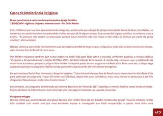 Casos de Intolerância Religiosa
Bispo que chutou a santa continua atacando a Igreja Católica
19/04/2004 - Agência Unipress Internacional - Por Deila Malta

EUA - Polêmico por seu teor aparentemente milagroso, a notícia de que o bispo da Igreja Universal do Reino de Deus, Von Helder, se
converteu ao catolicismo tem surpreendido muitas pessoas já há algum tempo. Sua conversão à igreja católica, no entanto, nunca
existiu. "As pessoas não devem se preocupar porque essas mentiras não são novas e não serão as últimas por parte da igreja
católica", afirma Helder.

O bispo continua exercendo normalmente suas atividades na IURD de Nova Iorque, no Queens, onde está há pelo menos sete meses,
além de estar fora do Brasil há cinco anos.

Von Helder esclarece também que nunca esteve na Rede Vida para falar sobre o assunto, conforme publicou a revista católica
"Pergunte e Responderemos", edição 497/Nov 2003, de Dom Estevão Bettencourt. A revista cita, inclusive, que a publicação da
matéria só aconteceu porque o próprio Von Helder teria participado de um programa na Rede Vida. Mais uma vez, o bispo nega
qualquer aparição no programa. Ratifica ainda que continua praticando a fé cristã como evangélico.

Em entrevista ao Portal Arca Universal, o bispo foi taxativo: "Estou há muito tempo fora do Brasil e seria impossível ter ido à Rede Vida
para participar do programa. Fiquei 10 meses na Colômbia, depois três anos no México, mais cinco meses na Venezuela e por fim
cheguei em Nova Iorque, onde estou há sete meses.".

Esta semana, um programa de televisão do Sistema Brasileiro de Televisão (SBT) abordou a mesma história como sendo verdade.
Circula também na Internet um e-mail contendo uma mensagem relatando sua suposta conversão.

O suposto milagre
O texto conta que, acometido de uma grave doença, Von Helder teria ido aos Estados Unidos para buscar recursos médicos. Tendo
sido cuidado com muito zelo por uma excelente equipe e conseguido sua total recuperação, o pastor teria feito uma


                                                                                                                                            47
 