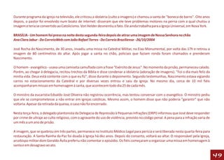 Durante programa da igreja na televisão, ele criticou a idolatria (culto a imagens) e chamou a santa de ''boneca de barro''. Oito anos
depois, o pastor foi envolvido num boato de internet: disseram que ele teve problemas motores na perna com a qual chutou a
imagem e teria se convertido ao Catolicismo. Von Helder desmentiu o fato. Ele ainda trabalha para a Igreja Universal, em Nova York.

BRASÍLIA - Um homem foi preso na noite desta segunda-feira depois de atirar uma imagem de Nossa Senhora no chão
Ana Clara Jabur - Do CorreioWeb com João Rafael Torres - Do Correio Braziliense - 26/10/2004

José Rocha do Nascimento, de 30 anos, invadiu uma missa na Catedral Militar, no Eixo Monumental, por volta das 17h e retirou a
imagem de 80 centímetros do altar. Após jogar a santa no chão, policiais que faziam ronda foram chamados e prenderam
Nascimento.

O homem - evangélico - usava uma camiseta camuflada com a frase "Exército de Jesus". No momento da prisão, permaneceu calado.
Porém, ao chegar à delegacia, recitou trechos da Bíblia e disse condenar a idolatria (adoração de imagens). "Foi o dia mais feliz da
minha vida. Deus está contente com o que eu fiz", disse durante o depoimento. Segundo testemunhas, Nascimento estava vigiando
carros no estacionamento da Catedral e por diversas vezes entrou e saiu da igreja. No mesmo dia, cerca de 10 mil fiéis
acompanharam missas em homenagem à santa, que acontecem todo dia 25 de cada mês.

O ministro da eucaristia Edvaldo José Oliveira não registrou ocorrência, mas tentou conversar com o evangélico. O ministro pediu
que ele se comprometesse a não entrar em igrejas católicas. Mesmo assim, o homem disse que não poderia "garantir" que não
voltaria. Apesar da retirada da queixa, o caso não foi encerrado.

Nesta terça-feira, o delegado plantonista da Delegacia de Repressão à Pequenas Infrações (DRPI) informou que José deve responder
por crime de ultraje ao culto religioso, com o agravante do uso de violência, previsto no código penal. A pena para a infração varia de
um mês a um ano de prisão.

A imagem, que se quebrou em três partes, permanece no Instituto Médico Legal para perícia e será liberada nesta quarta-feira para
restauração. A Santa Rainha da Paz foi doada à Igreja há dez anos. Depois do conserto, voltará ao altar. O responsável pela igreja,
arcebispo militar dom Geraldo Ávila preferiu não comentar o episódio. Os fiéis começaram a organizar uma missa em homenagem à
santa e em desagravo ao ato.

                                                                                                                                          49
 