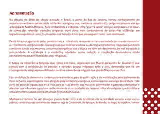 Apresentação
Na década de 1980 do século passado o Brasil, a partir do Rio de Janeiro, tomou conhecimento do
recrudescimento em potencial da intolerância religiosa que, mediante proselitismo, beligerantemente atacava
a Religião de Matriz Africana, Afro-Umbandista e Indígena. Uma "guerra santa" em que adeptas/os e os locais
de cultos das referidas tradições religiosas eram alvos mais contundentes de sucessivas violências em
logradouros públicos como das invasões dos Templos Afros que prosseguem como num continuum.

Desta feita protagonizada pelos pentecostais, e, sobretudo, neopentecostais a sociedade passou a testemunhar
o crescimento vertiginoso das novas igrejas que incorporaram na sua teologia ingredientes religiosos que dizem
combater dando aos mesmos contornos evangélicos sob a lógica do bem em detrimento do mal associado à
prosperidade. A estratégia e o marketing adotados como sedução e cooptação demonstram nítido
conhecimento do perfil social dos afro-religiosos.

O Mapa da Intolerância Religiosa que temos em mãos, organizado por Marcio Alexandre M. Gualberto que
contou com a colaboração de pessoas e variados grupos religiosos todo o país, demonstra que há um
contingente de adeptas/os mobilizados contra a intolerância religiosa que vão do Oiapoque ao Chuí.

Essa mobilização demonstra contemporaneamente o grau de politização e de mobilização principalmente do
Povo de Santo, o contingente mais atingido pela intolerância religiosa, como veremos ao longo deste Mapa. Este
povo de axé e de nguzo, que está indo para as ruas através das massivas caminhadas e passeatas denunciar e
alardear que não mais suportam resilientemente as atrocidades do racismo cultural e religioso que histórica e
secularmente se abate contra uma visão de mundo inclusiva.

Mulheres e homens de axé, crianças, jovens de terreiros e os detentores de senioridade iniciática estão vindo a
público, saindo das suas comunidades-terreiros seja de Candomblé, de Batuque, do Xambá, do Nagô, do Jeje/Fon, Tambor
 
