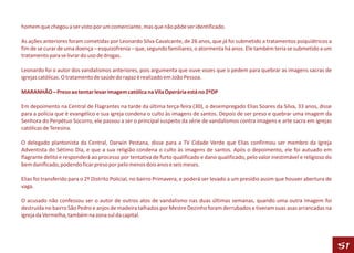 homem que chegou a ser visto por um comerciante, mas que não pôde ser identificado.

As ações anteriores foram cometidas por Leonardo Silva Cavalcante, de 26 anos, que já foi submetido a tratamentos psiquiátricos a
fim de se curar de uma doença – esquizofrenia – que, segundo familiares, o atormenta há anos. Ele também teria se submetido a um
tratamento para se livrar do uso de drogas.

Leonardo foi o autor dos vandalismos anteriores, pois argumenta que ouve vozes que o pedem para quebrar as imagens sacras de
igrejas católicas. O tratamento de saúde do rapaz é realizado em João Pessoa.

MARANHÃO – Preso ao tentar levar imagem católica na Vila Operária está no 2ºDP

Em depoimento na Central de Flagrantes na tarde da última terça-feira (30), o desempregado Elias Soares da Silva, 33 anos, disse
para a polícia que é evangélico e sua igreja condena o culto às imagens de santos. Depois de ser preso e quebrar uma imagem da
Senhora do Perpétuo Socorro, ele passou a ser o principal suspeito da série de vandalismos contra imagens e arte sacra em igrejas
católicas de Teresina.

O delegado plantonista da Central, Darwin Pestana, disse para a TV Cidade Verde que Elias confirmou ser membro da Igreja
Adventista do Sétimo Dia, e que a sua religião condena o culto às imagens de santos. Após o depoimento, ele foi autuado em
flagrante delito e responderá ao processo por tentativa de furto qualificado e dano qualificado, pelo valor inestimável e religioso do
bem danificado, podendo ficar preso por pelo menos dois anos e seis meses.

Elias foi transferido para o 2º Distrito Policial, no bairro Primavera, e poderá ser levado a um presídio assim que houver abertura de
vaga.

O acusado não confessou ser o autor de outros atos de vandalismo nas duas últimas semanas, quando uma outra imagem foi
destruída no bairro São Pedro e anjos de madeira talhados por Mestre Dezinho foram derrubados e tiveram suas asas arrancadas na
igreja da Vermelha, também na zona sul da capital.




                                                                                                                                         51
 