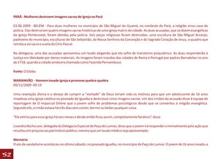 PARÁ - Mulheres destroem imagens sacras de igreja no Pará

     03.06.2009 - BELÉM - Para duas mulheres no município de São Miguel do Guamá, no nordeste do Pará, a religião virou caso de
     polícia. Elas destruíram quatro imagens sacras históricas de uma igreja matriz da cidade. As duas acusadas, que se dizem evangélicas
     da Igreja Pentecostal, foram detidas pela polícia. Seis peças religiosas foram destruídas: uma escultura de São Miguel Arcanjo,
     padroeiro do município, esculturas de São Sebastião, da Nossa Senhora da Conceição e do Sagrado Coração de Jesus, o quadro que
     retrata a via sacra e a vela do Círio Pascal.

     Na delegacia, uma das acusadas apresentou um laudo alegando que ela sofre de transtorno psiquiátrico. As duas responderão à
     Justiça em liberdade por danos materiais. As imagens foram trazidas das cidades de Roma e Portugal por padres Barnabitas no ano
     de 1758, quando a cidade ainda era chamada como Fazenda Pernambuco.

     Fonte: O Globo

     MARANHÃO - Homem invade igreja e promove quebra-quebra
     09/11/2009 -09:19

     Uma revelação divina e o desejo de cumprir a “vontade” de Deus teriam sido os motivos para que um adolescente de 16 anos
     invadisse uma igreja católica no povoado de Iguaíba e destruísse cinco imagens sacras. Um dos irmãos do acusado disse à equipe de
     reportagem de O imparcial Online que o jovem sofre de problemas psicológicos desde que se converteu à religião evangélica.
     Segundo ele, o irmão estava há três dias sem comer, dormir ou beber qualquer coisa.

     “Ele entrou para essa igreja há seis meses e desde então ficou assim, completamente fanático”, disse.

     Lisandra Rocha Levi, delegada da Delegacia Especial de Paço do Lumiar, disse que o jovem irá responder criminalmente pela ação que
     resultou em prejuízo ao patrimônio público, mesmo que um laudo médico seja apresentado.

     Memória
     O ato de vandalismo aconteceu no último sábado, no povoado Iguaíba, no município de Paço do Lumiar. O jovem de 16 anos invadiu a

52
 