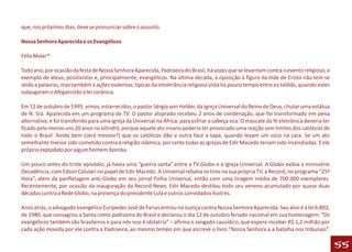 que, nos próximos dias, deve se pronunciar sobre o assunto.

Nossa Senhora Aparecida e os Evangélicos

Félix Maier*

Todo ano, por ocasião da festa de Nossa Senhora Aparecida, Padroeira do Brasil, há vozes que se levantam contra o evento religioso, a
exemplo de ateus, positivistas e, principalmente, evangélicos. Na última década, a oposição à figura da mãe de Cristo não tem se
atido a palavras, mas também a ações violentas, típicas da intolerância religiosa vista há pouco tempo entre os talibãs, quando estes
subjugaram o Afeganistão à lei corânica.

Em 12 de outubro de 1995, vimos, estarrecidos, o pastor Sérgio von Helder, da Igreja Universal do Reino de Deus, chutar uma estátua
de N. Sra. Aparecida em um programa de TV. O pastor aloprado recebeu 2 anos de condenação, que foi transformado em pena
alternativa, e foi transferido para uma igreja da Universal na África, para esfriar a cabeça oca. O mascate da fé eletrônica deveria ter
ficado pelo menos uns 20 anos no xilindró, porque aquele ato insano poderia ter provocado uma reação sem limites dos católicos de
todo o Brasil. Ainda bem (será mesmo?) que os católicos dão a outra face a tapa, quando levam um soco na cara. Se um ato
semelhante tivesse sido cometido contra a religião islâmica, por certo todas as igrejas de Edir Macedo teriam sido incendiadas. E ele
próprio explodido por algum homem-bomba.

Um pouco antes do triste episódio, já havia uma “guerra santa” entre a TV Globo e a Igreja Universal. A Globo exibia a minissérie
Decadência, com Edson Celulari no papel de Edir Macedo. A Universal rebatia os tiros na sua própria TV, a Record, no programa “25ª
Hora”, além da panfletagem anti-Globo em seu jornal Folha Universal, então com uma tiragem média de 700.000 exemplares.
Recentemente, por ocasião da inauguração da Record News, Edir Macedo destilou todo seu veneno acumulado por quase duas
décadas contra a Rede Globo, na presença do presidente Lula e outros convidados ilustres.

Anos atrás, o advogado evangélico Eurípedes José de Farias entrou na Justiça contra Nossa Senhora Aparecida. Seu alvo é a lei 6.802,
de 1980, que consagrou a Santa como padroeira do Brasil e declarou o dia 12 de outubro feriado nacional em sua homenagem. “Os
evangélicos também são brasileiros e para nós isso é idolatria” – afirma o zangado causídico, que espera receber R$ 1,2 milhão por
cada ação movida por ele contra a Padroeira, ao mesmo tempo em que escreve o livro “Nossa Senhora e a batalha nos tribunais”.

                                                                                                                                           55
 