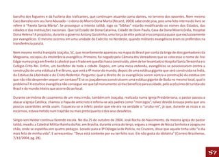 barulho dos foguetes e da fuzilaria dos traficantes, que continuam atuando como dantes, no terreiro dos xavantes. Nem mesmo
Caco Barcelos em seu livro Abusado – o dono do Morro Dona Marta (Record, 2003) sabe onde pisa, pois uma foto interna do livro se
refere à “Favela Santa Marta”. Se prosseguir o intento talibã, logo os “bíblias” estarão modificando os nomes dos Estados, das
cidades e das instituições nacionais. Que tal Estado de Dona Catarina, Cidade de Dom Paulo, Casa da Dona Misericórdia, Hospital
Dona Helena? A propósito, durante o governo Antony Garotinho, uma força de elite policial era composta quase que exclusivamente
por evangélicos. O mesmo ocorreu em uma unidade do Exército no Nordeste, quando militares evangélicos eram os preferidos na
transferência para lá.

Nem mesmo minha tranqüila Joaçaba, SC, que recentemente apareceu no mapa do Brasil por conta da briga de dois ganhadores da
Megasena, escapou da intolerância evangélica. Primeiro, foi negado pela Câmara dos Vereadores que se colocasse o nome de Frei
Edgar numa praça em frente à catedral que o frade em questão havia construído, além de ter levantado o Hospital Santa Terezinha e o
Colégio Crito Rei. Enfim, um benfeitor de toda a cidade. Depois, em uma mesa redonda, evangélicos se posicionaram contra a
construção de uma estátua a Frei Bruno, que será a 4ª maior do mundo, depois de uma estátua gigante que será construída na Índia,
da Estátua da Liberdade e do Cristo Redentor. Pergunto: qual o direito de os evangélicos serem contra a construção da estátua em
que não irão despender sequer um centavo? E se os joaçabenses construíssem uma estátua gigante de Buda no mesmo local, qual o
problema? A estultice evangélica não consegue ver que tal monumento só traz benefício para a cidade, pelo acréscimo de turistas do
Brasil e do mundo inteiro que acorrerão ao local.

Durante cerimônia de casamento de um meu irmão, também em Joaçaba, realizada numa Igreja Presbiteriana, o pastor passou a
atacar a Igreja Católica, chamou o Papa de anticristo e referiu-se aos padres como “morcegos”, talvez devido à roupa preta que uns
poucos sacerdotes ainda usam. Esqueceu-se o infeliz pastor que ele era na verdade o “urubu-rei”, já que, durante as rezas e os
escárnios, estava metido num traje tão ou mais preto quanto o dos seus desafetos.

Sérgio von Helder continua fazendo escola. No dia 25 de outubro de 2004, José Rocha do Nascimento, da mesma igreja do pastor
talibã, invadiu a Catedral Militar Rainha da Paz, em Brasília, durante a reza do terço, ergueu a imagem de Nossa Senhora e a jogou no
chão, onde se espatifou em quatro pedaços. Levado para a 3ª Delegacia de Polícia, no Cruzeiro, disse que aquele tinha sido “o dia
mais feliz de minha vida”. E acrescentou: “Deus está contente por eu ter feito isso. Ele não gosta da idolatria” (Correio Braziliense,
7/11/2004, pg. 28).



                                                                                                                                         57
 