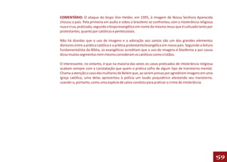 COMENTÁRIO: O ataque do bispo Von Helder, em 1995, à imagem de Nossa Senhora Aparecida
chocou o país. Pela primeira em áudio e vídeo o brasileiro se confrontou com a intolerância religiosa
nua e crua, praticada, segundo o bispo evangélico em nome do mesmo Jesus que é cultuado tanto por
protestantes, quanto por católicos e pentecostais.

Não há dúvidas que o uso de imagens e a adoração aos santos são um dos grandes elementos
divisores entre a prática católica e a prática protestante/evangélica em nosso país. Seguindo a leitura
fundamentalista da Bíblia, os evangélicos acreditam que o uso de imagens é blasfemia e por causa
disso muitos segmentos nem mesmo consideram os católicos como cristãos.

O interessante, no entanto, é que na maioria das vezes os casos praticados de intolerância religiosa
acabam sempre com a constatação que quem o pratica sofre de algum tipo de transtorno mental.
Chama a atenção o caso das mulheres de Belém que, ao serem presas por agredirem imagens em uma
igreja católica, uma delas apresentou à polícia um laudo psiquiátrico atestando seu transtorno,
usando-o, portanto, como uma espécie de salvo-conduto para praticar o crime de intolerância.




                                                                                                          59
 