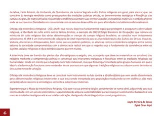 de Mina, Fanti Ashanti, da Umbanda, da Quimbanda, da Jurema Sagrada e dos Cultos Indígenas em geral, para atestar que, ao
    contrário da teologia xenófoba como pressupostos das tradições judaicas cristãs, os determinantes teológicos e filosóficos das
    culturas negras, de matriz africana e/ou afrodescendentes assentam suas territorialidades civilizatórias materiais e simbolicamente
    onde se inscrevem as Divindades em consonância com os axiomas da xenofilia em que a alteridade é incluída incondicionalmente.

    O Mapa da Intolerância Religiosa - 2011 (MIR) que no seu bojo traz fundamentos legais que protegem e asseguram a diversidade
    religiosa, a liberdade de culto entre outros tantos direitos; a exemplo do CBO (Código Brasileiro de Ocupação) que nomeia os
    ministros de culto religioso das várias denominações e crenças do campo religioso brasileiro, se constitui num instrumento
    valiosíssimo. O MIR é um instrumento de cidadania de vital importância para os vivenciadoras/os dos Cultos aos Orixás, Inquices,
    Voduns, Ancestrais e Antepassados, bem como para os poderes públicos, os ativistas contra a intolerância religiosa entre outros
    setores da sociedade comprometidos com a democracia radical em que o respeito seja o fundamente da convivência entre os
    sujeitos sociais e religiosos e não a tolerância como querem muitos.

    A tolerância deve ser banida dos pleitos dos afro-religiosos e exigido, sim, o respeito que deve se materializar no cotidiano das
    relações mediante a compreensão política e conceitual das invariantes teológicas e filosóficas entre as tradições religiosas da
    humanidade, tendo em mente que o Sagrado é um Todo indivisível, mas que foi compartimentado pelos grupos humanos em que o
    ideário da dominação funciona como norteador desse processo em que algumas tradições religiosas se colocam como detentoras
    únicas dos meios de salvação.

    O Mapa da Intolerância Religiosa deve se constituir num instrumento na luta contra a afrotheofobia que vem sendo disseminada
    pelas denominações religiosas intolerantes e que está sendo introjetada pela população e traduzindo-se em violências das mais
    variadas naturezas como a semiológica, semântica, subjetivas e materiais.

    Esperamos que o Mapa da Intolerância Religiosa não pare na sua primeira edição, convertendo-se numa série, adquirindo para sua
    continuidade com um veículo sistemático, cuja periodização adquira sustentabilidade para prosseguir sustentando e balizando a luta
    contra a intolerância religiosa até a sua total erradicação, divulgando não só diagnósticos como prognósticos.

                                                                                                                Jayro Pereira de Jesus
                                                                                                                      Egbé Òrun Àiyé

6
 