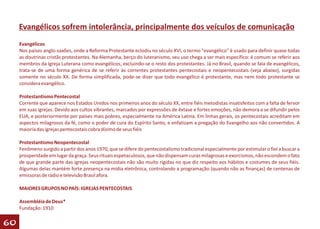 Evangélicos sofrem intolerância, principalmente dos veículos de comunicação
     Evangélicos
     Nos países anglo-saxões, onde a Reforma Protestante eclodiu no século XVI, o termo "evangélico" é usado para definir quase todas
     as doutrinas cristãs protestantes. Na Alemanha, berço do luteranismo, seu uso chega a ser mais específico: é comum se referir aos
     membros da Igreja Luterana como evangélicos, excluindo-se o resto dos protestantes. Já no Brasil, quando se fala de evangélicos,
     trata-se de uma forma genérica de se referir às correntes protestantes pentecostais e neopentecostais (veja abaixo), surgidas
     somente no século XX. De forma simplificada, pode-se dizer que todo evangélico é protestante, mas nem todo protestante se
     considera evangélico.

     Protestantismo Pentecostal
     Corrente que aparece nos Estados Unidos nos primeiros anos do século XX, entre fiéis metodistas insatisfeitos com a falta de fervor
     em suas igrejas. Devido aos cultos vibrantes, marcados por expressões de êxtase e fortes emoções, não demora a se difundir pelos
     EUA, e posteriormente por países mais pobres, especialmente na América Latina. Em linhas gerais, os pentecostais acreditam em
     aspectos milagrosos da fé, como o poder de cura do Espírito Santo, e enfatizam a pregação do Evangelho aos não convertidos. A
     maioria das igrejas pentecostais cobra dízimo de seus fiéis

     Protestantismo Neopentecostal
     Fenômeno surgido a partir dos anos 1970, que se difere do pentecostalismo tradicional especialmente por estimular o fiel a buscar a
     prosperidade em lugar da graça. Seus rituais espetaculosos, que não dispensam curas milagrosas e exorcismos, não escondem o fato
     de que grande parte das igrejas neopentecostais não são muito rígidas no que diz respeito aos hábitos e costumes de seus fiéis.
     Algumas delas mantém forte presença na mídia eletrônica, controlando a programação (quando não as finanças) de centenas de
     emissoras de rádio e televisão Brasil afora.

     MAIORES GRUPOS NO PAÍS: IGREJAS PENTECOSTAIS

     Assembléia de Deus*
     Fundação: 1910

60
 