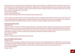 História e doutrina: A maior igreja pentecostal brasileira surgiu em Belém (PA), sob a influência de dois missionários suecos vindos
dos Estados Unidos, onde freqüentavam a Igreja Batista. Organizada nos moldes das igrejas pentecostais que surgiam então naquele
país, a Assembléia de Deus acredita no poder supremo do Espírito Santo e prega com ênfase o Evangelho cristão. Nos cultos, fiéis
oram e cantam em voz alta dentro dos templos.
Fiéis no Brasil: 8.500.000
Templos: Dados não disponíveis
Número médio de fiéis que freqüentam cada templo: Dados não disponíveis

* Este número diz respeito apenas à primeira Assembléia de Deus, surgida em Belém (PA) no início do século XX. Trata-se da
denominação ligada à Convenção Geral das Assembléias de Deus no Brasil (CGADB), a quem pertence a patente do nome no país. Ao
longo do século, outras Assembléias de Deus surgiram, a maioria sem qualquer ligação institucional com a CGADB.

Congregação Cristã no Brasil
Fundação: 1910
História e doutrina: Fundada no Brasil por Luigi Francescon, um protestante italiano. No início, cresceu dentro da comunidade de
imigrantes italianos do país, para, a partir da década de 1930, se expandir para o resto do Brasil. A exemplo da Assembléia de Deus,
centra suas crenças nas virtudes do Espírito Santo, sem dar valor a outras figuras consagradas historicamente pelo cristianismo,
como Maria ou os santos. Um de seus rituais mais conhecidos é o batismo de imersão em água corrente.
Fiéis no Brasil: 1.891.000
Templos: 4.700
Número médio de fiéis que freqüentam cada templo: 403

Igreja do Evangelho Quadrangular
Fundação: 1918
História e doutrina: Nascida nos Estados Unidos, demorou quase 30 anos para chegar ao Brasil, pelas mão de dois missionários que
se instalaram na cidade de Poços de Caldas, em Minas Gerais, e depois em São João da Boa Vista, em São Paulo. Enfatiza o dom da
cura pelo Espírito Santo e a palavra de Deus contida na Bíblia, além de acreditar no retorno iminente de Jesus Cristo.
Fiéis no Brasil: 1.600.000
Templos: 7.500

                                                                                                                                       61
 