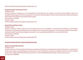 Número médio de fiéis que freqüentam cada templo: 213

     Igreja Pentecostal "O Brasil para Cristo»
     Fundação: 1955
     História e doutrina: Fundada por um ex-trabalhador da construção civil, que chegou a ser pastor da Assembléia de Deus e da
     Evangelho Quadrangular antes de se autoproclamar missionário da própria igreja. Os cultos são marcados por orações espontâneas
     e pelo testemunho dos fiéis, que também podem pregar.
     Fiéis no Brasil: 1.937.000
     Templos: 4.600
     Número médio de fiéis que freqüentam cada templo: 419

     Igreja Pentecostal Deus é Amor
     Fundação: 1962
     História e doutrina: Criada a partir de uma mensagem divina que seu fundador, o missionário David Miranda, teria recebido.
     Assemelha-se às pentecostais tradicionais no conservadorismo no campo dos costumes e nos rituais mais exaltados. Possui hoje o
     autodenominado "maior templo evangélico do mundo", com capacidade para 60.000 fiéis, no centro de São Paulo.
     Fiéis no Brasil: 3.600.000
     Templos: 4.300
     Número médio de fiéis que freqüentam cada templo: 837


     MAIORES GRUPOS NO PAÍS: IGREJAS NEOPENTECOSTAIS

     Igreja Universal do Reino de Deus
     Fundação: 1977
     História e doutrina: Principal igreja do fenômeno neopentecostal brasileiro, foi fundada pelo bispo Edir Macedo, nos subúrbios do
     Rio de Janeiro. Segue os preceitos gerais do cristianismo. Em seus cultos diários, estimula-se a doação do dízimo e é comum a prática
     do exorcismo. Aposta na mídia eletrônica para atrair fiéis – é dona da Rede Record de televisão, entre outras emissoras.
     Fiéis no Brasil: 5.200.000

62
 