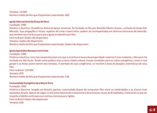 Templos: 13.000
Número médio de fiéis que freqüentam cada templo: 400

Igreja Internacional da Graça de Deus
Fundação: 1980
História e doutrina: Dissidência direta da Igreja Universal, foi fundada no Rio por Romildo Ribeiro Soares, cunhado do bispo Edir
Macedo. Suas pregações e rituais, repletos de curas e exorcismos, podem ser acompanhadas em diversas emissoras de televisão,
que vendem seus horários para que a igreja arrebanhe seus fiéis.
Fiéis no Brasil: Dados não disponíveis
Templos: Dados não disponíveis
Número médio de fiéis que freqüentam cada templo: Dados não disponíveis

Igreja Apostólica Renascer em Cristo
Fundação: 1986
História e doutrina: Uma das neopentecostais em que o incentivo à busca da prosperidade material é mais evidente, a Renascer foi
fundada em São Paulo. Tendo como público alvo a classe média urbana, trouxe novidades para os cultos evangélicos, como o rock
gospel e as festas jovens dentro dos templos. A exemplo de suas congêneres, se mantém à base de doações sistemáticas de seus
fiéis.
Fiéis no Brasil: 120.000
Templos: 870
Número médio de fiéis que freqüentam cada templo: 138

Comunidade Evangélica Sara Nossa Terra
Fundação: 1992
História e doutrina: Surgida em Brasília, ganhou notoriedade depois de conquistar fiéis entre as celebridades e as classes mais
abastadas do país. Apesar de seguir os preceitos básicos do cristianismo e de promover rituais de fé exaltados, é tolerante no que diz
respeito a hábitos controversos e normas morais pouco rígidas.
Fiéis no Brasil: Dados não disponíveis
Templos: 650

                                                                                                                                         63
 