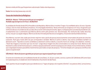 Número médio de fiéis que freqüentam cada templo: Dados não disponíveis

     Fonte: Revista Veja (www.veja.com.br)

     Casos de Intolerância Religiosa

     BRASÍLIA - Marina: “Sofro preconceito por ser evangélica”
     Rudolfo Lago (Congresso em Foco) - 26/08/2010

     A candidata do Partido Verde (PV) à Presidência da República, Marina Silva, é mulher. É negra. Foi analfabeta até os 16 anos. Quando
     criança, vivia no meio da floresta amazônica. Foi empregada doméstica. Nesta entrevista ao Congresso em Foco, ela garante que
     nenhuma dessas circunstâncias da sua vida a fez se sentir vítima de preconceito. Agora, na disputa pela sucessão do presidente Lula,
     é exatamente esse o sentimento que Marina afirma sentir pela primeira vez: discriminação. Por nenhuma das razões descritas
     acima, mas por sua opção religiosa. Marina se diz discriminada pelo fato de ser evangélica, missionária da Assembleia de Deus.

     Para Marina, isso tem sido usado para tentar imprimir nela a pecha de pessoa excessivamente conservadora do ponto de vista dos
     costumes. Num grau muito além do que corresponde à verdade. Marina é contra o aborto, mas outros candidatos também se
     declaram assim. “Quando os outros candidatos se declaram contra o aborto, o assunto morre ali. Comigo, vira sabatina”, reclama.
     “Você não imagina o mal-estar que isso me traz”. Longe dessa imagem de ultra-conservadora no campo da moral, Marina se diz
     favorável à união civil de homossexuais e, embora seja pessoalmente contrária à pesquisa com células-tronco embrionárias, lembra
     que a legislação brasileira possibilita investimentos para todos os tipos de pesquisa. “A minha relação com a pesquisa científica é de
     apoio e respeito total”.

     SÃO PAULO - Morte de jovem agredida por pai para que seguisse igreja foi por suicídio

     A morte em novembro de LarrissaRafaela Kondo de Lima (foto), 15, foi por suicídio, concluiu a polícia de Cafelândia (SP) como base
     em laudo da perícia. A cidade tem 16 mil habitantes e fica 412 km de São Paulo.

     Após apanhar do pai evangélico para que obedecesse as “regras da igreja e do respeito à família”, nas palavras dele, Larissa tomou

64
 