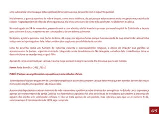 uma substância venenosa que estava do lado de fora de sua casa, de acordo com o inquérito policial.

Inicialmente, a garota apanhou da mãe e depois, como mais violência, do pai porque estava namorando um garoto na pracinha da
cidade. Flagrada pela mãe e levada à força para casa, ela levou uma surra de cinto e do pai chutes no abdômen e cabeça.

Na madrugada de 24 de novembro, passando mal e com vômito, ela foi levada às pressas para um hospital de Cafelândia e depois
para outro em Bauru, mas morreu em consequência de um edema pulmonar.

Na época, a polícia prendeu José Carlos de Lima, 42, o pai, por algumas horas porque havia suspeita de que a morte de Larissa tinha
sido provocada pelos golpes dele. Mas também já se cogitava a possibilidade de suicídio.

Lima foi descrito como um homem de natureza violenta e excessivamente religioso, a ponto de impedir que garotos se
aproximassem de Larissa, segundo relatos de colegas de escola da adolescente. Na delegacia, a mulher dele teria dito que Lima se
descontrolou e se excedeu no castigo à filha.

Apesar do cerceamento do pai, Larissa era uma moça sociável e alegre na escola. Ela dizia que queria ser médica.

Fonte: Rede Bom Dia - 24/11/2010

PIAUÍ - Pastores evangélicos são esquecidos em solenidades oficiais

Solenidades oficiais se esquecem de convidar evangélicos e assim descumprem Lei que determina que em eventos devem dar vez ao
menos dois credos, mas pastores são esquecidos.

A posse dos deputados estaduais no início do mês reascendeu a polêmica sobre direitos dos evangélicos no Estado Laico. A presença
apenas de representante da Igreja Católica na Assembleia Legislativa foi alvo de críticas de entidades que pedem a presença de
alguém dos credos em solenidades oficiais. E não se trata apenas de um pedido, mas cobrança para que a Lei número 5112,
sancionada em 13 de dezembro de 1999, seja cumprida.



                                                                                                                                      65
 
