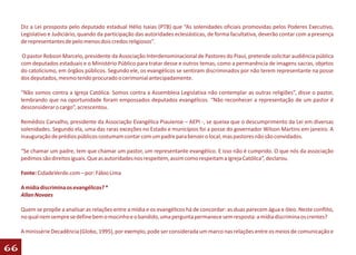 Diz a Lei prosposta pelo deputado estadual Hélio Isaias (PTB) que “As solenidades oficiais promovidas pelos Poderes Executivo,
     Legislativo e Judiciário, quando da participação das autoridades eclesiásticas, de forma facultativa, deverão contar com a presença
     de representantes de pelo menos dois credos religiosos”.

     O pastor Robson Marcelo, presidente da Associação Interdenominacional de Pastores do Piauí, pretende solicitar audiência pública
     com deputados estaduais e o Ministério Público para tratar desse e outros temas, como a permanência de imagens sacras, objetos
     do catolicismo, em órgãos públicos. Segundo ele, os evangélicos se sentiram discriminados por não terem representante na posse
     dos deputados, mesmo tendo procurado o cerimonial antecipadamente.

     “Não somos contra a Igreja Católica. Somos contra a Assembleia Legislativa não contemplar as outras religiões”, disse o pastor,
     lembrando que na oportunidade foram empossados deputados evangélicos. “Não reconhecer a representação de um pastor é
     desconsiderar o cargo”, acrescentou.

     Remédios Carvalho, presidente da Associação Evangélica Piauiense – AEPI -, se queixa que o descumprimento da Lei em diversas
     solenidades. Segundo ela, uma das raras exceções no Estado e municípios foi a posse do governador Wilson Martins em janeiro. A
     inauguração de prédios públicos costumam contar com um padre para benzer o local, mas pastores não são convidados.

     “Se chamar um padre, tem que chamar um pastor, um representante evangélico. E isso não é cumprido. O que nós da associação
     pedimos são direitos iguais. Que as autoridades nos respeitem, assim como respeitam a Igreja Católica”, declarou.

     Fonte: CidadeVerde.com – por: Fábio Lima

     A mídia discrimina os evangélicos? *
     Allan Novaes

     Quem se propõe a analisar as relações entre a mídia e os evangélicos há de concordar: as duas parecem água e óleo. Neste conflito,
     no qual nem sempre se define bem o mocinho e o bandido, uma pergunta permanece sem resposta: a mídia discrimina os crentes?

     A minissérie Decadência (Globo, 1995), por exemplo, pode ser considerada um marco nas relações entre os meios de comunicação e

66
 