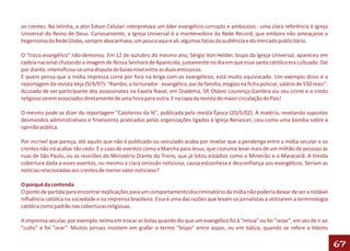 os crentes. Na telinha, o ator Edson Celulari interpretava um líder evangélico corrupto e ambicioso - uma clara referência à Igreja
Universal do Reino de Deus. Curiosamente, a Igreja Universal é a mantenedora da Rede Record, que embora não ameaçasse a
hegemonia da Rede Globo, sempre abocanhava, um pouco aqui e ali, algumas fatias da audiência e do mercado publicitário.

O "troco evangélico" não demorou. Em 12 de outubro do mesmo ano, Sérgio Von Helder, bispo da Igreja Universal, apareceu em
cadeia nacional chutando a imagem de Nossa Senhora de Aparecida, justamente no dia em que essa santa católica era cultuada. Daí
por diante, intensificou-se uma disputa de baixo nível entre as duas emissoras.
E quem pensa que a mídia impressa corre por fora na briga com os evangélicos, está muito equivocado. Um exemplo disso é a
reportagem da revista Veja (9/4/97): "Rambo, o torturador - evangélico, pai de família, elogios na ficha policial, salário de 550 reais".
Acusado de ser participante dos assassinatos na Favela Naval, em Diadema, SP, Otávio Lourenço Gambra viu seu crime e o credo
religioso serem associados diretamente de uma hora para outra. E na capa da revista de maior circulação do País!

O mesmo pode se dizer da reportagem "Caloteiros da fé", publicada pela revista Época (20/5/02). A matéria, revelando supostos
desmandos administrativos e financeiros praticados pelas organizações ligadas à Igreja Renascer, caiu como uma bomba sobre a
opinião pública.

Por incrível que pareça, até aquilo que não é publicado ou veiculado acaba por revelar que a pendenga entre a mídia secular e os
crentes não irá acabar tão cedo. É o caso de eventos como a Marcha para Jesus, que costuma levar mais de um milhão de pessoas às
ruas de São Paulo, ou as reuniões do Ministério Diante do Trono, que já lotou estádios como o Mineirão e o Maracanã. A tímida
cobertura dada a esses eventos, ou mesmo a clara omissão noticiosa, causa estranheza e desconfiança aos evangélicos. Seriam as
notícias relacionadas aos crentes de menor valor noticioso?

O porquê da contenda
O ponto de partida para encontrar explicações para um comportamento discriminatório da mídia não poderia deixar de ser a notável
influência católica na sociedade e na imprensa brasileira. Essa é uma das razões que levam os jornalistas a utilizarem a terminologia
católica como padrão nas coberturas religiosas.

A imprensa secular, por exemplo, teima em trocar as bolas quando diz que um evangélico foi à "missa" ou foi "rezar", em vez de ir ao
"culto" e foi "orar". Muitos jornais insistem em grafar o termo "bispo" entre aspas, ou em itálico, quando se refere a líderes

                                                                                                                                            67
 