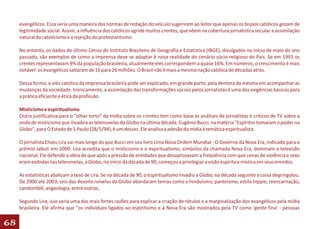 evangélicos. Essa seria uma maneira das normas de redação do veículo sugerirem ao leitor que apenas os bispos católicos gozam de
     legitimidade social. Assim, a influência dos católicos agride muitos crentes, que vêem na cobertura jornalística secular a assimilação
     natural do catolicismo e a rejeição do protestantismo.

     No entanto, os dados do último Censo do Instituto Brasileiro de Geografia e Estatística (IBGE), divulgados no início de maio do ano
     passado, são exemplos de como a imprensa deve se adaptar à nova realidade do cenário sócio-religioso do País. Se em 1991 os
     crentes representavam 9% da população brasileira, atualmente eles correspondem a quase 16%. Em números, o crescimento é mais
     notável: os evangélicos saltaram de 16 para 26 milhões. O Brasil não é mais a mesma nação católica de décadas atrás.

     Dessa forma, o viés católico da imprensa brasileira pode ser explicado, em grande parte, pela demora da mesma em acompanhar as
     mudanças da sociedade. Ironicamente, a assimilação das transformações sociais pelos jornalistas é uma das exigências básicas para
     a prática eficiente e ética da profissão.

     Misticismo e espiritualismo
     Outra justificativa para o "olhar torto" da mídia sobre os crentes tem como base as análises de jornalistas e críticos de TV sobre a
     onda de misticismo que invadira as telenovelas da Globo na última década. Eugênio Bucci, na matéria "Espíritos tomaram o poder na
     Globo", para O Estado de S.Paulo (28/5/94), é um desses. Ele analisa a adesão da mídia à temática espiritualista.

     O jornalista Elizeu Lira vai mais longe do que Bucci em seu livro Uma Nova Ordem Mundial - O Governo da Nova Era, indicado para o
     prêmio Jabuti em 2000. Lira acredita que o misticismo e o espiritualismo, símbolos da chamada Nova Era, dominam a televisão
     nacional. Ele defende a idéia de que após a pressão de entidades que desaprovavam a freqüência com que cenas de violência e sexo
     eram exibidas nas telenovelas, a Globo, no início da década de 90, começou a privilegiar a visão espírita e mística em seus enredos.

     As estatísticas abalizam a tese de Lira. Se na década de 90, o espiritualismo invadiu a Globo, na década seguinte a coisa degringolou.
     De 2000 até 2003, seis das dezoito novelas da Globo abordaram temas como o hinduísmo, panteísmo, estilo hippie, reencarnação,
     candomblé, angeologia, entre outros.

     Segundo Lira, isso seria uma das mais fortes razões para explicar a criação de rótulos e a marginalização dos evangélicos pela mídia
     brasileira. Ele afirma que "os indivíduos ligados ao espiritismo e à Nova Era são mostrados pela TV como 'gente fina' - pessoas

68
 