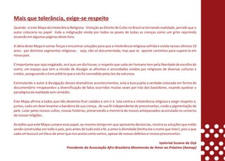 Mais que tolerância, exige-se respeito
Quando vi este Mapa da Intolerância Religiosa - Violação ao Direito de Culto no Brasil se tornando realidade, percebi que o
autor colocaria no papel toda a indignação vivida por todos os povos de todas as crenças como um grito reprimido
ecoando em algumas páginas deste livro.

A idéia deste Mapa é somar forças e encontrar soluções para que a intolerância religiosa sofrida e vivida nesses últimos 10
anos - por distintos segmentos religiosos - seja, não só documentada, mas que se aponte caminhos para superá-la em
nosso país.

É importante que seja resgatado, se é que um dia houve, o respeito que cada ser humano tem pela liberdade de escolha do
outro; um espaço que tem a missão de divulgar as afrontas e atrocidades vividos por religiosos de diversas culturas e
credos, assegurando o livre arbítrio que a nós foi concedido pelas leis da natureza.

Estimulando o autor à divulgação desses dramáticos acontecimentos, está a busca pela a verdade colocada em forma de
documentário «mapeando» a diversificação de fatos ocorridos muitas vezes por trás dos bastidores, visando quebrar o
paradigma da realidade sem remédio.

Este Mapa afirma a todos que não devemos ficar calados e sim ir à luta contra a intolerância religiosa e exigir respeito e,
juntos, cada um deve levantar a bandeira de sua crença, de sua fé independente de preconceitos, credo e pigmentação de
pele. Lutar pelos nossos cultos, nossas histórias, preservando a memória de nossos antepassados acumulada no universo
de nossas religiões.

Acredito que este Mapa cumpre esse papel, ao mesmo tempo em que apresenta denúncias, mostra as soluções que estão
sendo construídas em todo o país, pois antes de tudo está a fé, o amor à divindade (tenha ela o nome que tiver), pois o que
cada um busca é um Deus de amor que nos aceita como somos, apesar de nossos defeitos e nossos preconceitos.

                                                                                           Iyalorixá Suzane de Oyá
                                   Presidente da Associação Afro-Brasileira Movimento de Amor ao Próximo (Aamap)
 