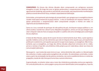 COMENTÁRIO: Os Censos das últimas décadas vêem comprovando um vertiginoso aumento
     evangélico no país. Ao longo dos anos as igrejas pentecostais e neopentecostais adotaram táticas
     agressivas de marketing, seja usando os veículos de comunicação, seja impulsionando manifestações
     públicas visando demonstrar força, unidade e capacidade de mobilização.

     Estimuladas, principalmente pela teologia da prosperidade, que apregoa que os evangélicos devem
     receber neste plano existencial as graças divinas - e elas se manifestam em riquezas materiais -, as
     igrejas pentecostais e neopentecostais vêem conquistando corações e mentes em todos os
     segmentos da sociedade brasileira.

     Soma-se a isso a vontade de participar da vida política do país, de disputar espaços públicos e, em
     última análise, transformar o Brasil numa «República Evangélica», temos um mix que obrigam esse
     setor a disputar cada vez mais os espaços de poder e o público até como estratégia para sustentação
     de seus objetivos.

     O texto de Allan Novaes, apesar de ter quase 10 anos é extremamente atual. Nele, o autor aponta a
     questão midiática como um dos elementos que está em disputa entre aqueles que, principalmente
     professam o catolicismo, com aqueles que querem ocupar esses espaços, os evangélicos. Não é à toa,
     oortanto, que os evangélicos, ao longo das últimas décadas adquiriram emissoras de tv e rádio,
     jornais e revistas e hoje têm uma dinâmica mídia própria que em nada deixa a dever aos meios de
     comunicação tradicionais.

     Nessa guerra - que muitas das vezes torna-se suja - vários elementos são usados e a ridicularização
     dos costumes e modos usados pelos evangélicos são um deles. Os estereótipos construídos, muitas
     vezes a partir da constatação real de práticas constantes, tais como o pedido do dízimo e o estilo das
     pregações, é prato de mão cheia para humoristas e autores televisivos.

     A generalização, no entanto, talvez seja a maior das intolerâncias praticadas contra esse segmento.
     Por conta da prática de uns, outros pagam o preço de serem identificados como evangélicos, o que faz


70
 