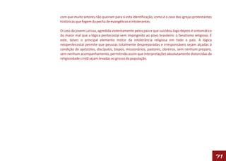 com que muito setores não queiram para si esta identificação, como é o caso das igrejas protestantes
históricas que fogem da pecha de evangélicos e intolerantes.

O caso da jovem Larissa, agredida violentamente pelos pais e que suicidou logo depois é sintomático
do maior mal que a lógica pentecostal vem impingindo ao povo brasileiro: o fanatismo religioso. É
este, talvez o principal elemento motor da intolerância religiosa em todo o país. A lógica
neopentecostal permite que pessoas totalmente despreparadas e irresponsáveis sejam alçadas à
condição de apóstolos, discípulos, bispos, missionários, pastores, obreiros, sem nenhum preparo,
sem nenhum acompanhamento, permitindo assim que interpretações absolutamente distorcidas da
religiosidade cristã sejam levadas ao grosso da população.




                                                                                                       71
 