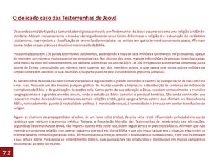 O delicado caso das Testemunhas de Jeová

     De acordo com a Weikipedia a comunidade religiosa conhecida por Testemunhas de Jeová assume-se como uma religião cristã não-
     trinitária. Adoram exclusivamente a Jeová e são seguidores de Jesus Cristo. Crêem que a religião é a restauração do verdadeiro
     cristianismo, mas rejeitam a classificação de serem fundamentalistas no sentido em que o termo é comumente usado. Afirmam
     basear todas as suas práticas e doutrinas no conteúdo da Bíblia.

     Possuem adeptos em 236 países e territórios autónomos, ascendendo a mais de sete milhões e quinhentos mil praticantes, apesar
     de reunirem um número muito superior de simpatizantes. Nos últimos dez anos, mais de três milhões de pessoas foram batizadas,
     uma média de cinco mil novos membros por semana. Além disso, no ano de 2010, 18.706.895 pessoas assistiram à Comemoração da
     Morte de Cristo, constituindo um número bem superior aos dos membros ativos, o que revela que vários outros milhões de
     simpatizantes têm assistido às suas reuniões e/ou participado de seus cursos bíblicos gratuitos semanais.

     As Testemunhas de Jeová são bem conhecidas pela sua regularidade e grande persistência na obra de evangelização de casa em casa
     e nas ruas. Possuem um dos maiores parques gráficos do mundo visando a impressão e distribuição de centenas de milhões de
     exemplares da Bíblia e de publicações baseadas nela. Como parte da sua adoração a Deus, assistem semanalmente a reuniões
     congregacionais e a grandes eventos anuais, onde o estudo da Bíblia constitui a principal temática. São ainda conhecidas por
     recusarem muitas das doutrinas centrais das demais religiões cristãs, pelo apego a fortes valores que afirmam ser baseados na
     Bíblia, nomeadamente quanto à neutralidade política, à moralidade sexual, à honestidade e à recusa em aceitar transfusões de
     sangue.

     Alguns as chamam de propagandistas cristãos, de um novo culto cristão, de uma seita cristã influenciada pelo judaísmo ou de
     fanáticos que rejeitam tratamento médico. Todavia, a Associação Mundial das Testemunhas de Jeová refuta tais afirmações.
     Segundo as Testemunhas de Jeová, não importa quanto lhes custe isso, dizem seguir à risca os preceitos bíblicos. Afirmam que não
     inventaram uma nova religião, mas apenas seguem o que está escrito na Bíblia, e que não importa qual seja a situação, ela contém as
     orientações e os conselhos para suas vidas. Afirmam que suas crenças, ensinos e atividades são baseadas nela, e por isso incentivam
     a sua leitura diária. Para ajuda ao entendimento bíblico, suas publicações são produzidas e distribuídas em muitas campanhas
     missionárias ao redor do mundo.

72
 