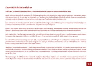 Casos de intolerância religiosa
ALAGOAS - Estado nega pedido de família e autoriza transfusão de sangue em jovem testemunha de Jeová

Desde o último sábado (14), os médicos da Unidade de Emergência do Agreste, em Arapiraca (AL), vivem um dilema para salvar a
vida de uma jovem de 18 anos que foi atropelada em Piaçabuçu, litoral sul do Estado. Adepta da religião Testemunhas de Jeová, a
adolescente apresenta quadro de traumatismo craniano com perfuração e uma acentuada anemia.
.
Para os médicos da unidade, a conduta ideal seria a transfusão de sangue para estabilizar a pressão sanguínea. O problema é que os
pais da jovem pediam para vetar o procedimento, alegando convicções religiosas.
.
Como o caso ganhou repercussão no Estado, a Secretaria de Estado de Saúde, mantedora da unidade, resolveu tomar uma decisão
polêmica: determinou que os médicos adotassem os procedimentos necessários, independente do consentimento familiar.
.
Antes da decisão, a família chegou a encaminhar um medicamento que ajudaria o corpo da jovem a produzir sangue, substituindo a
transfusão. Mas segundo os médicos, o remédio não teve o efeito desejado e o estado de saúde da paciente se agravou.
.
Em nota publicada na noite desta quarta-feira (18), a secretaria informa que, "em função do quadro clínico desta paciente adotará os
procedimentos médicos necessários para assegurar sua evolução, mesmo que esta tenha que ser submetida a uma eventual
transfusão sanguínea, alheia ou não à vontade da família".
.
Segundo o último boletim médico, a jovem segue internada em estado grave, mas estável. Em contato com o UOL Notícias nesta
quinta-feira (19), o diretor administrativo da Unidade de Emergência, Paulo Roberto, não quis revelar se houve transfusão de sangue
na paciente na noite de ontem ou na manhã de hoje, mas assegurou que a conduta médica indicada pelos profissionais está sendo
cumprida à risca.
.
"Existe resolução do CFM [Conselho Federal de Medicina] liberando os médicos para transfusão em casos de risco iminente de
morte. A paciente é maior de idade e só ela poderia decidir. Mas como ela está em coma, mesmo que exista um documento assinado


                                                                                                                                       73
 