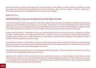 por ela [como afirma a família], que até agora não nos foi apresentado, iríamos adotar as condutas médicas aconselhadas. Quando
     ela acordar, terá conhecimento dos procedimentos que foram realizados. Até lá, tudo será sigiloso", informou, citando que a
     Constituição "garante direito à vida independente da cor, raça, credo ou religião".

     Fonte: Uol Noticias

     MATO GROSSO DO SUL - Empresa é condenada por discriminação religiosa em Cuiabá

     Uma ótica de Cuiabá foi condenada a pagar R$ 5 mil de indenização por dano moral decorrente de discriminação envolvendo crença
     religiosa de uma trabalhadora que não chegou a ser contratada. A decisão da 1ª Turma do Tribunal Regional do Trabalho (TRT) de
     Mato Grosso ao dar provimento parcial ao recurso da trabalhadora, que recorreu ao Tribunal inconformada com a decisão da juíza
     Eliane Xavier de Alcântara, em atuação na 9ª Vara do Trabalho de Cuiabá, que não reconhecera o direito à indenização.

     Ao dar entrada no processo, a trabalhadora contou que, encaminhada por uma firma de recursos humanos compareceu à sede da
     Pro Ótica candidatando-se a uma vaga de gerente de loja. Segundo o processo, na empresa foi recebida pela supervisora e
     conduzida para entrevista com a diretora executiva que, após diversos questionamento, perguntou-lhe se poderia começar a
     trabalhar na próxima segunda-feira, após o almoço.

     Em razão da nova proposta, a trabalhadora compareceu ao seu antigo emprego e pediu demissão. Foi pedido a ela uma semana para
     colocar outra pessoa em seu lugar, mas em face da pressa da diretora no novo emprego, pediu para sair imediatamente. Assim, além
     de abrir mão de alguns direitos, ainda teve de pagar o aviso prévio.

     Daniela Mendes Ribeiro apresentou-se ao novo emprego e quando foi levada até o armário para guardar seus pertences, encontrou
     uma conhecida da congregação religiosa à qual pertencera.

     Logo depois foi chamada à sala da diretora executiva, que questionou-a sobre a sua situação religiosa e ela informou que era
     "Testemunha de Jeová", mas que estava desassociada. Ao contar que havia sido desassociada por ter tido um filho sem ser casada,
     foi informada que não seria mais contratada, pois, a diretora da empresa, testemunha de jeová com cargo na igreja, não poderia
     conviver com pessoa que tinha tido tal comportamento.

74
 