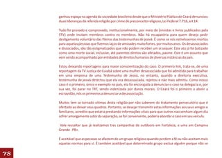 ganhou espaço na agenda da sociedade brasileira desde que o Ministério Público do Ceará denunciou
     duas lideranças da referida religião por crime de preconceito religioso, Lei Federal 7.716, art 14.

     Tudo foi provado e comprovado, institucionalmente, por meio de (revistas e livros publicados pela
     STV) onde incitam membros contra ex membros. Não há escapatória para quem deseja pedir
     desligamento voluntário das fileiras das testemunhas de jeová. É como se nós estivéssemos mortos
     para aquelas pessoas que fizemos laços de amizades muito fortes, por muitos anos. Os desassociados
     e dissociados, são tão estigmatizados que não podem receber um oi sequer. Este ato já foi batizado
     como uma morte social, inclusive, até parentes diretos são afetados, pasme. Este é um assunto que
     vem sendo acompanhado por entidades de direitos humanos de diversas instâncias do país.

     Estou deixando reportagens para maior conscientização do caso. O primeiro link, trata-se, de uma
     reportagem da TV Justiça de Cuiabá sobre uma mulher desassociada que foi admitida para trabalhar
     em uma empresa de uma Testemunha de Jeová, no entanto, quando a diretoria executiva,
     testemunha de jeová detectou que ela era desassociada, rejeitou e não mais admitiu. Como nosso
     caso é o primeiro, único e exemplo no país, ela foi encorajada a denunciar o caso na delegacia e, por
     sua vez, foi parar no TRT, sendo indenizada por danos morais. O Ceará foi o primeiro a abolir a
     escravidão, nós os primeiros a denunciar a desassociação.

     Muitos tem se tornado vítimas desta religião por não saberem do tratamento persecutório que é
     ofertado ao deixar seus quadros. Portanto, se desejar transmitir estas informações aos seus amigos e
     familiares, acredito que estaria prestando informações vitais para que outros nao venham algum dia
     sofrer amargamente a dor da separação, se for conveniente, poderia abordar o caso em seu veículo.

      Vale ressaltar que já realizamos tres campanhas de outdoors em Fortaleza, e uma em Campina
     Grande - PB».

     É aceitável que as pessoas se afastem de um grupo religioso quando perdem a fé ou não aceitam mais
     aquelas normas para si. É também aceitável que determinado grupo exclua alguém porque não se

78
 