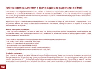 Fatores externos aumentam a discriminação aos muçulmanos no Brasil
     O Islamismo é uma religião monoteísta, ou seja, acredita na existência de um único Deus; é fundamentada nos ensinamentos de
     Mohammed, ou Muhammad, chamado pelos ocidentais de Maomé. Nascido em Meca, no ano 570, Maomé começou sua pregação
     aos 40 anos, na região onde atualmente corresponde ao território da Arábia Saudita. Conforme a tradição, o arcanjo Gabriel revelou-
     lhe a existência de um Deus único.

     A palavra islã significa submeter-se e exprime a obediência à lei e à vontade de Alá (Allah, Deus em árabe). Seus seguidores são os
     muçulmanos (Muslim, em árabe), aquele que se subordina a Deus. Atualmente, é a religião que mais se expande no mundo, está
     presente em mais de 80 países.

     Alcorão, livro sagrado do Islamismo
     O livro sagrado do Islamismo é o alcorão (do árabe alqur´rãn, leitura), consiste na coletânea das revelações divinas recebidas por
     Maomé de 610 a 632. Seus principais ensinamentos são a onipotência de Deus e a necessidade de bondade, generosidade e justiça
     nas relações entre os seres humanos.

     Dentre os vários princípios do Islamismo, cinco são regras fundamentais para os mulçumanos:
     - Crer em Alá, o único Deus, e em Maomé, seu profeta;
     - Realizar cinco orações diárias comunitárias (sãlat);
     - Ser generoso para com os pobres e dar esmolas;
     - Obedecer ao jejum religioso durante o ramadã (mês anual de jejum);
     - Ir em peregrinação à Meca pelo menos uma vez durante a vida (hajj).

     Oração dos mulçumanos
     Após a morte de Maomé, a religião islâmica sofreu ramificações, ocorrendo divisão em diversas vertentes com características
     distintas. As vertentes do Islamismo que possuem maior quantidade de seguidores são a dos sunitas (maioria) e a dos xiitas. Xiita
     significa “partidário de Ali” – Ali Abu Talib, califa (soberano muçulmano) que se casou com Fátima, filha de Maomé, e acabou
     assassinado. Os sunitas defenderam o califado de Abu Bakr, um dos primeiros convertidos ao Islã e discípulo de Maomé. As principais


80
 