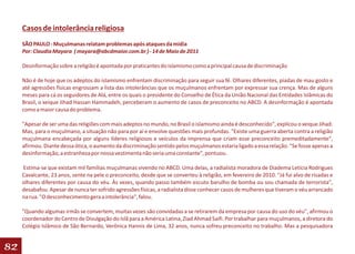 Casos de intolerância religiosa
     SÃO PAULO - Muçulmanas relatam problemas após ataques da mídia
     Por: Claudia Mayara ( mayara@abcdmaior.com.br ) - 14 de Maio de 2011

     Desinformação sobre a religião é apontada por praticantes do islamismo como a principal causa de discriminação

     Não é de hoje que os adeptos do islamismo enfrentam discriminação para seguir sua fé. Olhares diferentes, piadas de mau gosto e
     até agressões físicas engrossam a lista das intolerâncias que os muçulmanos enfrentam por expressar sua crença. Mas de alguns
     meses para cá os seguidores de Alá, entre os quais o presidente do Conselho de Ética da União Nacional das Entidades Islâmicas do
     Brasil, o xeique Jihad Hassan Hammadeh, perceberam o aumento de casos de preconceito no ABCD. A desinformação é apontada
     como a maior causa do problema.

     "Apesar de ser uma das religiões com mais adeptos no mundo, no Brasil o islamismo ainda é desconhecido", explicou o xeique Jihad.
     Mas, para o muçulmano, a situação não para por aí e envolve questões mais profundas. "Existe uma guerra aberta contra a religião
     muçulmana encabeçada por alguns líderes religiosos e veículos da imprensa que criam esse preconceito premeditadamente",
     afirmou. Diante dessa ótica, o aumento da discriminação sentido pelos muçulmanos estaria ligado a essa relação. "Se fosse apenas a
     desinformação, a estranheza por nossa vestimenta não seria uma constante", pontuou.

     Estima-se que existam mil famílias muçulmanas vivendo no ABCD. Uma delas, a radialista moradora de Diadema Letícia Rodrigues
     Cavalcante, 23 anos, sente na pele o preconceito, desde que se converteu à religião, em fevereiro de 2010. "Já fui alvo de risadas e
     olhares diferentes por causa do véu. Às vezes, quando passo também escuto barulho de bomba ou sou chamada de terrorista",
     desabafou. Apesar de nunca ter sofrido agressões físicas, a radialista disse conhecer casos de mulheres que tiveram o véu arrancado
     na rua. "O desconhecimento gera a intolerância", falou.

     "Quando algumas irmãs se convertem, muitas vezes são convidadas a se retirarem da empresa por causa do uso do véu", afirmou o
     coordenador do Centro de Divulgação do Islã para a América Latina, Ziad Ahmad Saifi. Por trabalhar para muçulmanos, a diretora do
     Colégio Islâmico de São Bernardo, Verônica Hannis de Lima, 32 anos, nunca sofreu preconceito no trabalho. Mas a pesquisadora


82
 