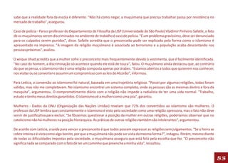 sabe que a realidade fora da escola é diferente. "Não há como negar, a muçulmana que precisa trabalhar passa por resistência no
mercado de trabalho", assegurou.

Caso de polícia - Para o professor do Departamento de Filosofia da USP (Universidade de São Paulo) Vladimir Pinheiro Safatle, o fato
de os muçulmanos serem discriminados no ambiente de trabalho é caso de polícia. "É um problema gravíssimo, deve ser denunciado
para os culpados serem punidos", disse. Safatle acredita que o preconceito pode ser explicado pela forma como o islamismo é
apresentado na imprensa. "A imagem da religião muçulmana é associada ao terrorismo e a população acaba descontando nas
pessoas próximas", avaliou.

O xeique Jihad acredita que a mulher sofre o preconceito mais frequentemente devido à vestimenta, que é facilmente identificada.
"No caso do homem, a discriminação só acontece quando ele está de touca", falou. O muçulmano ainda destacou que, ao contrário
do que se pensa, o islamismo não é uma religião composta apenas por árabes. "Estamos abertos a todos que quiserem nos conhecer,
nos visitar ou se converter e assumir um compromisso com as leis do Alcorão", informou.

Para Letícia, a conversão ao islamismo foi natural, baseada em uma trajetória religiosa. "Passei por algumas religiões, todas foram
válidas, mas não me completavam. No islamismo encontrei um sistema completo, onde as pessoas são as mesmas dentro e fora da
mesquita", argumentou. O comprometimento diário com a religião não impede a radialista de ter uma vida normal. "Trabalho,
estudo e tenho meus direitos garantidos. O islamismo vê a mulher como uma joia", garantiu.

Mulheres - Dados da ONU (Organização das Nações Unidas) revelam que 72% dos convertidos ao islamismo são mulheres. O
professor da USP lembra que constantemente o islamismo é visto pela sociedade como uma religião opressora, mas o fato não deve
servir de justificativa para excluir. "Se fôssemos questionar a posição da mulher em outras religiões, poderíamos observar que no
catolicismo não há mulheres na posição hierárquica. As práticas de outras religiões também são intolerantes", argumentou.

De acordo com Letícia, a saída para vencer o preconceito é que todos possam expressar as religiões sem julgamentos. "Se a freira se
cobre inteira e é vista como algo bonito, por que a muçulmana não pode ser vista da mesma forma?", indagou. Porém, mesmo diante
de todas as dificuldades impostas pela sociedade, a muçulmana assegura que está feliz pela escolha que fez. "O preconceito não
significa nada se comparado com o fato de ter um caminho que preenche a minha vida", ressaltou.



                                                                                                                                       83
 