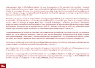 vistas a engajar o Brasil na difamação de religiões. Este texto desvenda como os EUA pretendem instrumentalizar a relevante
     temática dos direitos humanos para engajar o Brasil na difamação de religiões, bem como de que forma isto se fará, tendo os grandes
     veículos de comunicação de massa como instrumentos de proa. Aliás, sempre os mesmos veículos de comunicação que se
     opuseram vigorosamente, por exemplo, ao Estatuto de Igualdade Racial e a toda legislação de promoção da igualdade racial no
     Brasil, aí destacando-se a política de cotas.

     Novamente, um pequeno excerto da correspondência tornada pública pelo Wikileaks ajuda a entender melhor como esta ação se
     dá: "Aumentar a atividade pela mídia e o alcance das comunidades religiosas parceiras: Até agora, nenhum grupo religioso no Brasil
     assumiu a defesa da difamação de religiões. Mas o Brasil é sociedade multirreligiosa e multiétnica, que valoriza a liberdade de
     religião. Um esforço para difundir a consciência sobre os danos que podem advir de se proibir a difamação das religiões pode render
     bons dividendos. Grandes veículos de imprensa, como O Estado de S. Paulo e O Globo, além da revista Veja, podem dedicar-se a
     informar sobre os riscos que podem advir de punir-se quem difame religiões, sobretudo entre a elite do país.

     Essa embaixada tem obtido significativo sucesso em implantar entrevistas encomendadas a jornalistas, com altos funcionários do
     governo dos EUA e intelectuais respeitados. Visitas ao Brasil, de altos funcionários do governo dos EUA seriam excelente
     oportunidade para pautar a questão para a imprensa brasileira. Outra vez, especialistas e funcionários de outros governos e países
     que apóiem nossa posição a favor de não se punir quem difame religiões garantiriam importante ímpeto aos nossos esforços.

     Essa campanha também deve ser orientada às comunidades religiosas que parecem ter influência sobre o governo do Brasil, quando
     se opuseram à visita ao Brasil do presidente Ahmadinejad do Irã, em novembro...".

     Mas é claro que estes textos e a análise que ensejam tem força apenas relativa se não confrontados com os fatos, ou seja, com o que
     de fato se dá no plano do terreno. E isto é facíl de aferir tomando como paradigmas dois eventos recentes.

     Destacando-se que a correspondência diplomática referida veio à luz em 03 de abril deste ano de 2011, a primeira grande pista que
     temos de esta estratégia já estar em andamento é justamente a reportagem da revista semanal Veja - "A REDE DO TERROR NO
     BRASIL" -, veiculada em sua edição de 6 de abril de 2011 (ANEXO 03), apenas três dias depois.




86
 