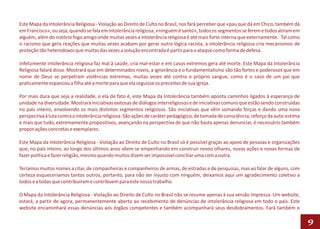 Este Mapa da Intolerância Religiosa - Violação ao Direito de Culto no Brasil, nos fará perceber que «pau que dá em Chico, também dá
em Francisco», ou seja, quando se fala em intolerância religiosa, «ninguém é santo», todos os segmentos se ferem e todos atiram em
alguém, além do notório fogo amigo onde muitas vezes a intolerância religiosa é até mais forte interna que externamente. Tal como
o racismo que gera reações que muitas vezes acabam por gerar outra lógica racista, a intolerância religiosa cria mecanismos de
proteção tão heterodoxos que muitas das vezes a solução encontrada é partir para o ataque como forma de defesa.

Infelizmente intolerância religiosa faz mal à saúde, cria mal-estar e em casos extremos gera até morte. Este Mapa da Intolerância
Religiosa falará disso. Mostrará que em determinados níveis, a ignorância e o fundamentalismo são tão fortes e poderosos que em
nome de Deus se perpetram violências extremas, muitas vezes até contra o próprio sangue, como é o caso de um pai que
praticamente espancou a filha até a morte para que ela seguisse os preceitos de sua igreja.

Por mais dura que seja a realidade, e ela de fato é, este Mapa da Intolerância também aponta caminhos ligados à esperança de
unidade na diversidade. Mostrará iniciativas exitosas de diálogos interreligiosos e de iniciativas comuns que estão sendo construídas
no país inteiro, envolvendo os mais distintos segmentos religiosos. São iniciativas que vêm somando forças e dando uma nova
perspectiva à luta contra a intolerância religiosa. São ações de caráter pedagógico, de tomada de consciência, reforço da auto-estima
e mais que tudo, extremamente propositivos, avançando na perspectiva de que não basta apenas denunciar, é necessário também
propor ações concretas e exemplares.

Este Mapa da Intolerância Religiosa - Violação ao Direito de Culto no Brasil só é possível graças ao apoio de pessoas e organizações
que, no país inteiro, ao longo dos últimos anos vêem se empenhando em construir novos olhares, novas ações e novas formas de
fazer política e fazer religião, mesmo quando muitos dizem ser impossível conciliar uma com a outra.

Teríamos muitos nomes a citar, de companheiras e companheiros de armas, de estradas e de pesquisas, mas ao falar de alguns, com
certeza esqueceríamos tantos outros, portanto, para não ser injusto com ninguém, deixamos aqui um agradecimento coletivo a
todos e a todas que contribuíram e contribuem para este nosso trabalho.

O Mapa da Intolerância Religiosa - Violação ao Direito de Culto no Brasil não se resume apenas à sua versão impressa. Um website,
estará, a partir de agora, permanentemente aberto ao recebimento de denúncias de intolerância religiosa em todo o país. Este
website encaminhará essas denúncias aos órgãos competentes e também acompanhará seus desdobramentos. Fará também o

                                                                                                                                        9
 