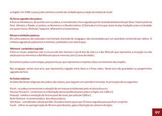 a religião. Em 1948, o povo judeu retoma o caráter de unidade após a criação do estado de Israel.

Os livros sagrados dos judeus
A Torá ou Pentateuco, de acordo com os judeus, é considerado o livro sagrado que foi revelado diretamente por Deus. Fazem parte da
Torá : Gênesis, o Êxodo, o Levítico, os Números e o Deuteronômio. O Talmude é o livro que reúne muitas tradições orais e é dividido
em quatro livros: Mishnah, Targumin, Midrashim e Comentários.

Rituais e símbolos judaicos
Os cultos judaicos são realizados num templo chamado de sinagoga e são comandados por um sacerdote conhecido por rabino. O
símbolo sagrado do judaísmo é o memorá, candelabro com sete braços.

Memorá : candelabro sagrado
Entre os rituais, podemos citar a circuncisão dos meninos ( aos 8 dias de vida ) e o Bar Mitzvah que representa a iniciação na vida
adulta para os meninos e a Bat Mitzvah para as meninas ( aos 12 anos de idade ).

Os homens judeus usam a kippa, pequena touca, que representa o respeito a Deus no momento das orações.

Nas sinagogas, existe uma arca, que representa a ligação entre Deus e o Povo Judeu. Nesta arca são guardados os pergaminhos
sagrados da Torá.

As Festas Judaicas
As datas das festas religiosas dos judeus são móveis, pois seguem um calendário lunisolar. As principais são as seguintes:

Purim - os judeus comemoram a salvação de um massacre elaborado pelo rei persa Assucro.
Páscoa ( Pessach ) - comemora-se a libertação da escravidão do povo judeu no Egito, em 1300 a.C.
Shavuót - celebra a revelação da Torá ao povo de Israel, por volta de 1300 a.C.
Rosh Hashaná - é comemorado o Ano-Novo judaico.
Yom Kipur - considerado o dia do perdão. Os judeus fazem jejum por 25 horas seguidas para purificar o espírito.
Sucót - refere-se a peregrinação de 40 anos pelo deserto, após a libertação do cativeiro do Egito.

                                                                                                                                      91
 