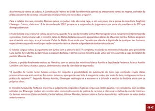 discriminação contra os judeus. A Constituição Federal de 1988 faz referência apenas ao preconceito contra os negros, ao tratar da
prática do crime de racismo, considerado imprescritível, no inciso XLII, artigo 5º.

Para o relator do caso, ministro Moreira Alves, os judeus não são uma raça, e sim um povo, daí a prova da inocência Siegfried
Ellwanger. O voto, dado em 12 de dezembro de 2002, provocou a suspensão do julgamento por parte do presidente do STF que
divergiu do relator.

Em abril deste ano, o recurso voltou ao plenário, quando foi a vez do ministro Gilmar Mendes pedir vista, novamente interrompendo
o processo. Na mesma sessão o ministro Celso de Mello declarou seu voto, apoiando as idéias de Maurício Corrêa. Ambos alegaram
que só existe uma raça, a raça humana. Celso de Mello disse ainda que "aquele que ofende a dignidade de qualquer ser humano,
especialmente quando movido por razões de cunho racista, ofende a dignidade de todos e de cada um".

O habeas corpus voltou a julgamento em junho com o plenário do STF completo, incluindo os ministros indicados pelo presidente
Lula, Carlos Ayres Britto, Cezar Peluso e Joaquim Barbosa. Este foi o único ministro a não votar por ter assumido a vaga do relator do
pedido, Moreira Alves.

Ontem, o pedido finalmente voltou ao Plenário, com os votos dos ministros Marco Aurélio e Sepúlveda Pertence. Marco Aurélio
também concedeu o habeas corpus, defendendo a tese da liberdade de expressão.

"A questão de fundo neste habeas corpus diz respeito à possibilidade de publicação de livro cujo conteúdo revele idéias
preconceituosas e anti-semitas. Em outras palavras, a pergunta a ser feita é a seguinte: o réu, por meio do livro, instigou ou incitou a
prática do racismo?". Segundo Marco Aurélio, Ellwanger restringiu-se a escrever e a difundir a versão da história vista com os
próprios olhos.

O ministro Sepúlveda Pertence encerrou o julgamento, negando o habeas corpus ao editor gaúcho. Ele considerou que as obras
editadas por Ellwanger podem ser consideradas como instrumento de prática de racismo, e não uma tentativa de revisão histórica.
Os demais ministros (Celso de Mello, Carlos Velloso, Gilmar Mendes, Nelson Jobim e Carlos Ayres Brito) ratificaram os votos dados
anteriormente.



                                                                                                                                           95
 