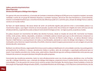 Judeus, parceiros da primeira hora
     Diane Kuperman
     Diretora da FIERJ para o Diálogo Interreligioso

     Em apenas três anos de existência, a Comissão de Combate à Intolerância Religiosa (CCIR) percorreu trajetória invejável, tornando
     realidade o sonho de um grupo de idealistas dispostos a combater injustiças, denunciar atos discriminatórios e, essencialmente,
     mostrar à sociedade brasileira que o reconhecimento das diferenças pode ser o caminho para, através do diálogo franco e aberto,
     construir um mundo melhor.

     Ao fazer um rápido balanço, não posso deixar de sentir um profundo orgulho pela parceria entre a comunidade judaica e os
     movimentos negros, cuja origem remonta ao século passado, quando ainda não se falava em religiões de matriz africana nem de
     afrodescendentes, e a grande discussão se dava em torno da terminologia correta – se negro ou preto, se pardo ou mulato.

     Os judeus atuavam em movimentos de defesa dos direitos humanos, desde os meados do século XIX, mormente nos Estados
     Unidos, onde juristas, rabinos, deputados, senadores e entidades judaicas lutaram para que os afro-americanos rompessem as
     barreiras do gueto e conquistassem pleno direito à cidadania. Parceiros de Martin Luther King Jr., os rabinos Abraham Joshua
     Heschel e Wolf Kelman o acompanharam em todas as manifestações, plantando as raízes do diálogo interreligioso e interracial.
     Instituições como American Jewish Committe, B’nai Brith, American Jewish Congress pronunciaram-se com coragem em prol dos
     direitos dos afro- americanos.

     No Brasil, nos últimos 50 anos, organizações femininas e juvenis judaicas trabalhavam em comunidades carentes, buscando garantir,
     principalmente às mulheres e crianças, atendimento médico e jurídico, além de orientação e capacitação profissional para os
     jovens. Esse trabalho voluntário era, muitas vezes, paternalista e dependia de laços de confiança estabelecidos entre pessoas que
     tratavam de convencer seus pares das boas intenções das ações propostas.

     Conscientes das resistências existentes, tanto no meio afrodescentente como nos círculos judaicos, decidimos criar, no final dos
     anos 80, o diálogo Interétnico, que, a exemplo do diálogo Interreligioso, propiciaria trocas e conhecimento mútuo entre as duas
     comunidades. E um dos pontos em comum era (e continua sendo) a discriminação. Na mesma época, foram fundados o Centro de
     Articulação de Populações Marginalizadas (CEAP), a Sociedade Brasileira de Vitimologia, o S.O.S Racismo e Antissemitismo; leis de

96
 