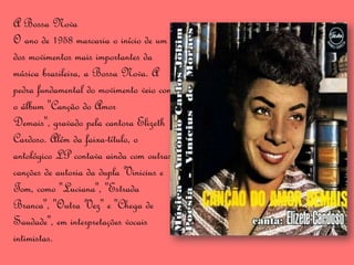 A Bossa Nova
O ano de 1958 marcaria o início de um
dos movimentos mais importantes da
música brasileira, a Bossa Nova. A
pedra fundamental do movimento veio com
o álbum "Canção do Amor
Demais", gravado pela cantora Elizeth
Cardoso. Além da faixa-título, o
antológico LP contava ainda com outras
canções de autoria da dupla Vinicius e
Tom, como "Luciana", "Estrada
Branca", "Outra Vez" e "Chega de
Saudade", em interpretações vocais
intimistas.
 