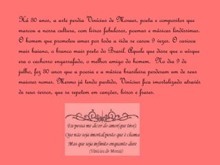 Há 30 anos, a arte perdia Vinícius de Moraes, poeta e compositor que
marcou a nossa cultura, com livros fabulosos, poemas e músicas lindíssimas.
O homem que prometeu amar por toda a vida se casou 9 vezes. O carioca
mais baiano, o branco mais preto do Brasil. Aquele que disse que o uísque
era o cachorro engarrafado, o melhor amigo do homem. No dia 9 de
julho, fez 30 anos que a poesia e a música brasileira perderam um de seus
maiores nomes. Mesmo já tendo partido, Vinícius fica imortalizado através
de seus versos, que se repetem em canções, livros e frases.
 