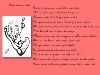 Como dizia o poeta
                     Quem já passou por essa vida e não viveu
                     Pode ser mais, mas sabe menos do que eu
                     Porque a vida só se dá pra quem se deu
                     Pra quem amou, pra quem chorou, pra quem sofreu
                     Ah, quem nunca curtiu uma paixão nunca vai ter nada, não
                     Não há mal pior do que a descrença
                     Mesmo o amor que não compensa é melhor que a solidão
                     Abre os teus braços, meu irmão, deixa cair
                     Pra que somar se a gente pode dividir
                     Eu francamente já não quero nem saber
                     De quem não vai porque tem medo de sofrer
                     Ai de quem não rasga o coração, esse não vai ter perdão
                     Quem nunca curtiu uma paixão, nunca vai ter nada, não
 