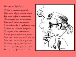 Soneto de Fidelidade
De tudo ao meu amor serei atento
Antes, e com tal zelo, e sempre, e tanto
Que mesmo em face do maior encanto
Dele se encante mais meu pensamento.
Quero vivê-lo em cada vão momento
E em seu louvor hei de espalhar meu canto
E rir meu riso e derramar meu pranto
Ao seu pesar ou seu contentamento
E assim, quando mais tarde me procure
Quem sabe a morte, angústia de quem vive
Quem sabe a solidão, fim de quem ama
Eu possa me dizer do amor (que tive):
Que não seja imortal, posto que é chama
Mas que seja infinito enquanto dure
 