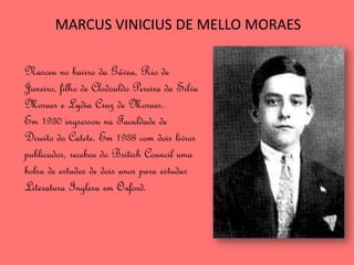 MARCUS VINICIUS DE MELLO MORAES

Nasceu no bairro da Gávea, Rio de
Janeiro, filho de Clodoaldo Pereira da Silva
Moraes e Lydia Cruz de Moraes..
Em 1930 ingressou na Faculdade de
Direito do Catete. Em 1938 com dois livros
publicados, recebeu do British Council uma
bolsa de estudos de dois anos para estudar
Literatura Inglesa em Oxford.
 
