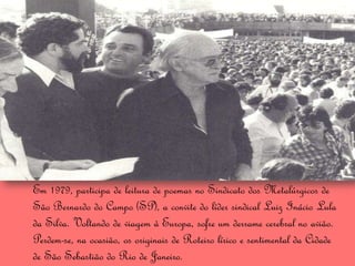 Em 1979, participa de leitura de poemas no Sindicato dos Metalúrgicos de
São Bernardo do Campo (SP), a convite do líder sindical Luiz Inácio Lula
da Silva. Voltando de viagem à Europa, sofre um derrame cerebral no avião.
Perdem-se, na ocasião, os originais de Roteiro lírico e sentimental da Cidade
de São Sebastião do Rio de Janeiro.
 