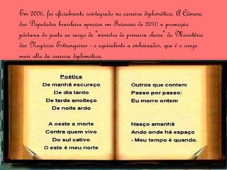 Em 2006, foi oficialmente reintegrado na carreira diplomática. A Câmara
dos Deputados brasileira aprovou em Fevereiro de 2010 a promoção
póstuma do poeta ao cargo de "ministro de primeira classe" do Ministério
dos Negócios Estrangeiros - o equivalente a embaixador, que é o cargo
mais alto da carreira diplomática.
 