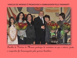 VINICIUS DE MORAES É PROMOVIDO A EMBAIXADOR PELO ITAMARATY




Família de Vinícius de Moraes participa de cerimônia em que o músico, poeta
e compositor foi homenageado pelo governo brasileiro
 