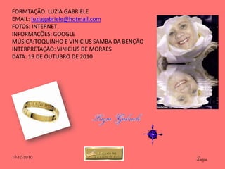 FORMTAÇÃO: LUZIA GABRIELE
EMAIL: luziagabriele@hotmail.com
FOTOS: INTERNET
INFORMAÇÕES: GOOGLE
MÚSICA:TOQUINHO E VINICIUS SAMBA DA BENÇÃO
INTERPRETAÇÃO: VINICIUS DE MORAES
DATA: 19 DE OUTUBRO DE 2010




19-10-2010                                   Luzia
 