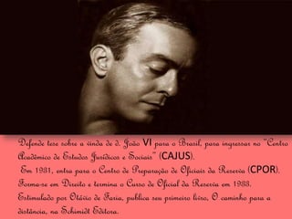 Defende tese sobre a vinda de d. João VI para o Brasil, para ingressar no “Centro
Acadêmico de Estudos Jurídicos e Sociais” (CAJUS).
 Em 1931, entra para o Centro de Preparação de Oficiais da Reserva (CPOR).
Forma-se em Direito e termina o Curso de Oficial da Reserva em 1933.
Estimulado por Otávio de Faria, publica seu primeiro livro, O caminho para a
distância, na Schimidt Editora.
 