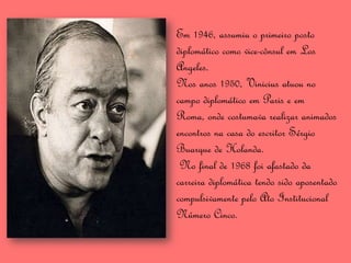 Em 1946, assumiu o primeiro posto
diplomático como vice-cônsul em Los
Angeles.
Nos anos 1950, Vinicius atuou no
campo diplomático em Paris e em
Roma, onde costumava realizar animados
encontros na casa do escritor Sérgio
Buarque de Holanda.
 No final de 1968 foi afastado da
carreira diplomática tendo sido aposentado
compulsivamente pelo Ato Institucional
Número Cinco.
 