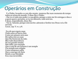 Operários em Construção
E o Diabo, levando-o a um alto monte, mostrou-lhe num momento de tempo
todos os reinos do mundo. E disse-lhe o Diabo:
- Dar-te-ei todo este poder e a sua glória, porque a mim me foi entregue e dou-o
a quem quero; portanto, se tu me adorares, tudo será teu.
E Jesus, respondendo, disse-lhe:
- Vai-te, Satanás; porque está escrito: adorarás o Senhor teu Deus e só a Ele
servirás.
Lucas, cap. V, vs. 5-8.
Era ele que erguia casas
Onde antes só havia chão.
Como um pássaro sem asas
Ele subia com as casas
Que lhe brotavam da mão.
Mas tudo desconhecia
De sua grande missão:
Não sabia, por exemplo
Que a casa de um homem é um templo
Um templo sem religião
Como tampouco sabia
Que a casa que ele fazia
Sendo a sua liberdade
Era a sua escravidão.
 