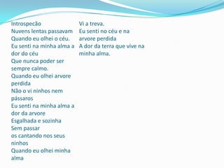 Introspecão
Nuvens lentas passavam
Quando eu olhei o céu.
Eu senti na minha alma a
dor do céu
Que nunca poder ser
sempre calmo.
Quando eu olhei arvore
perdida
Não o vi ninhos nem
pássaros
Eu senti na minha alma a
dor da arvore
Esgalhada e sozinha
Sem passar
os cantando nos seus
ninhos
Quando eu olhei minha
alma
Vi a treva.
Eu senti no céu e na
arvore perdida
A dor da terra que vive na
minha alma.
 