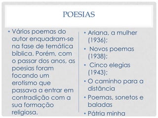 POESIAS
• Vários poemas do
autor enquadram-se
na fase de temática
bíblica. Porém, com
o passar dos anos, as
poesias foram
focando um
erotismo que
passava a entrar em
contradição com a
sua formação
religiosa.
• Ariana, a mulher
(1936);
• Novos poemas
(1938);
• Cinco elegias
(1943);
• O caminho para a
distância
• Poemas, sonetos e
baladas
• Pátria minha
 