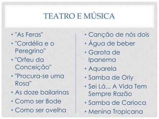 TEATRO E MÚSICA
• "As Feras"
• "Cordélia e o
Peregrino"
• "Orfeu da
Conceição"
• "Procura-se uma
Rosa"
• As doze bailarinas
• Como ser Bode
• Como ser ovelha
• Canção de nós dois
• Água de beber
• Garota de
Ipanema
• Aquarela
• Samba de Orly
• Sei Lá... A Vida Tem
Sempre Razão
• Samba de Carioca
• Menina Tropicana
 